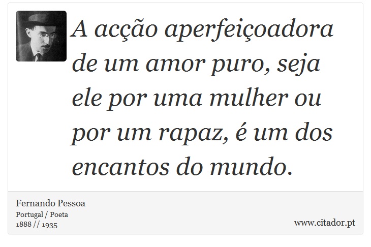 A acção aperfeiçoadora de um amor puro, seja ele por uma mulher ou por um rapaz, é um dos encantos do mundo. - Fernando Pessoa - Frases