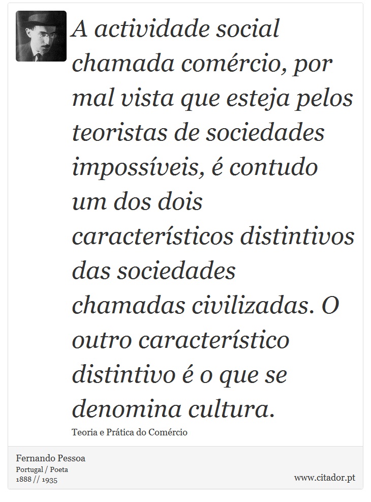 A actividade social chamada comércio, por mal vista que esteja pelos teoristas de sociedades impossíveis, é contudo um dos dois característicos distintivos das sociedades chamadas civilizadas. O outro característico distintivo é o que se denomina cultura. - Fernando Pessoa - Frases