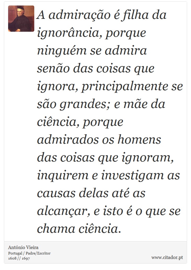A admiração é filha da ignorância, porque ninguém se admira senão das coisas que ignora, principalmente se são grandes; e mãe da ciência, porque admirados os homens das coisas que ignoram, inquirem e investigam as causas delas até as alcançar, e isto é o que se chama ciência. - António Vieira - Frases