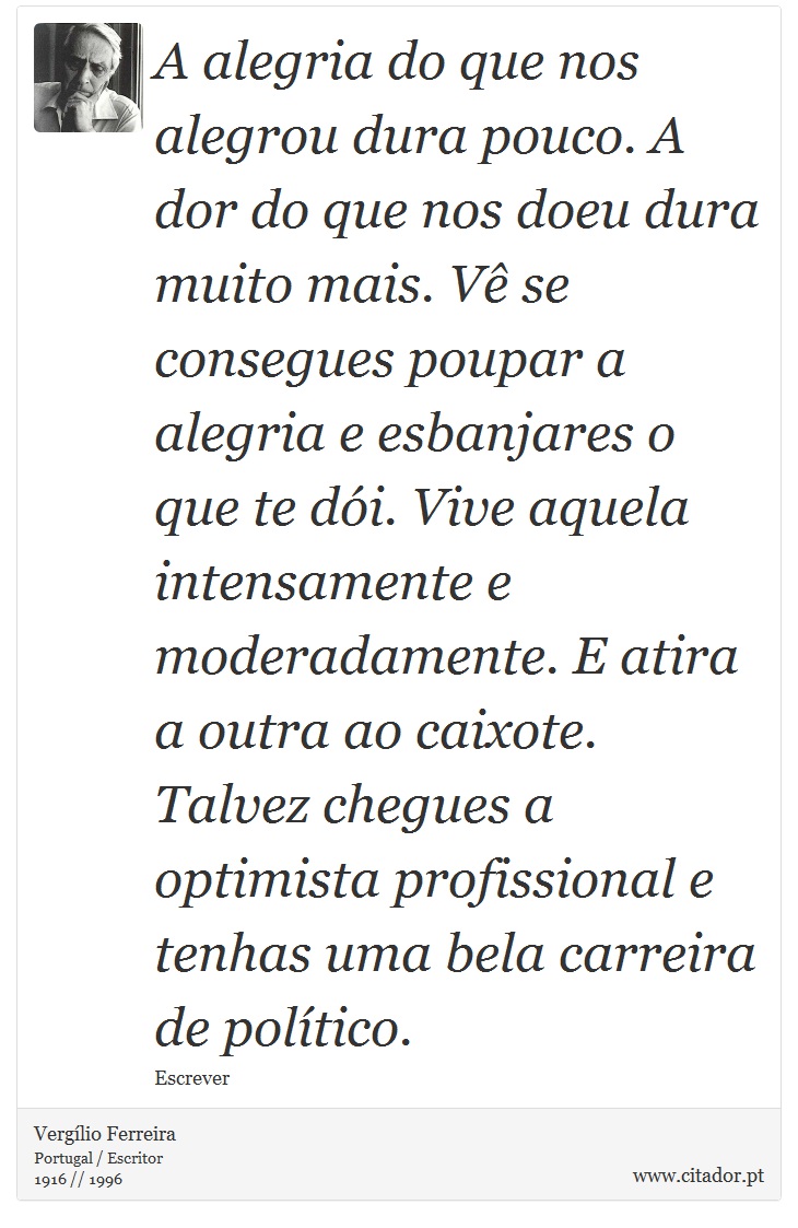 A alegria do que nos alegrou dura pouco. A dor do que nos doeu dura muito mais. Vê se consegues poupar a alegria e esbanjares o que te dói. Vive aquela intensamente e moderadamente. E atira a outra ao caixote. Talvez chegues a optimista profissional e tenhas uma bela carreira de político. - Vergílio Ferreira - Frases