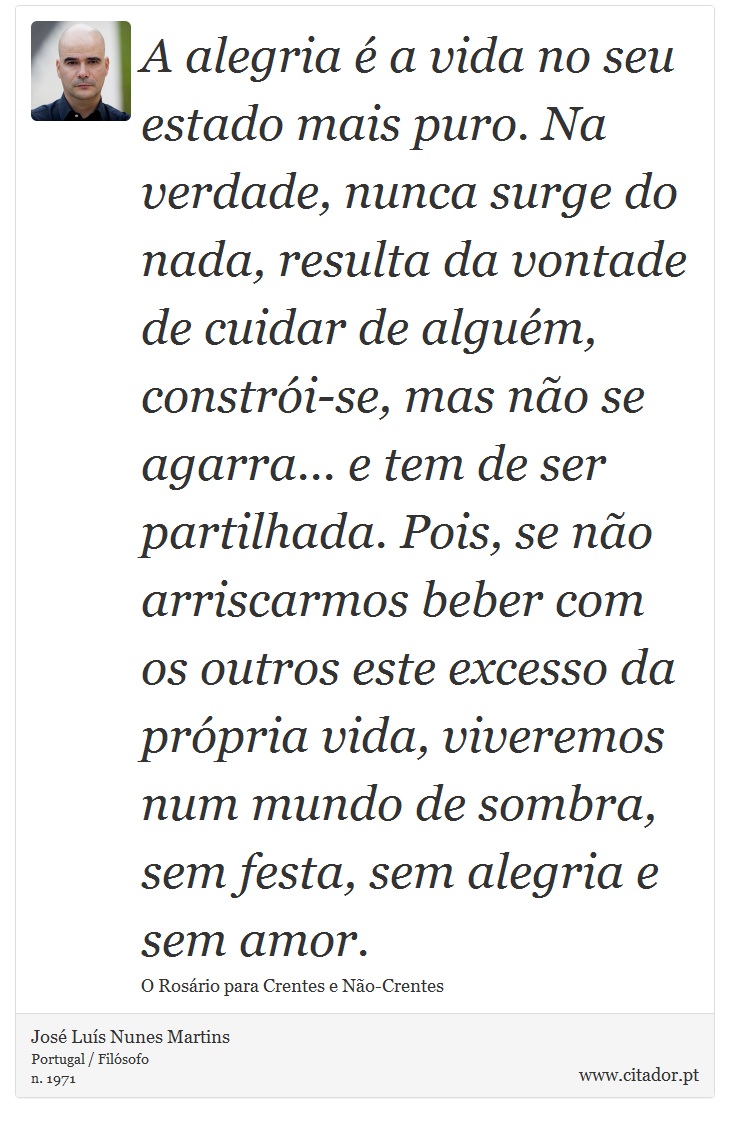 A alegria é a vida no seu estado mais puro. Na verdade, nunca surge do nada, resulta da vontade de cuidar de alguém, constrói-se,
mas não se agarra... e tem de ser partilhada. Pois, se não arriscarmos beber com os outros este excesso da própria vida, viveremos num mundo de sombra, sem festa, sem alegria e sem amor. - José Luís Nunes Martins - Frases