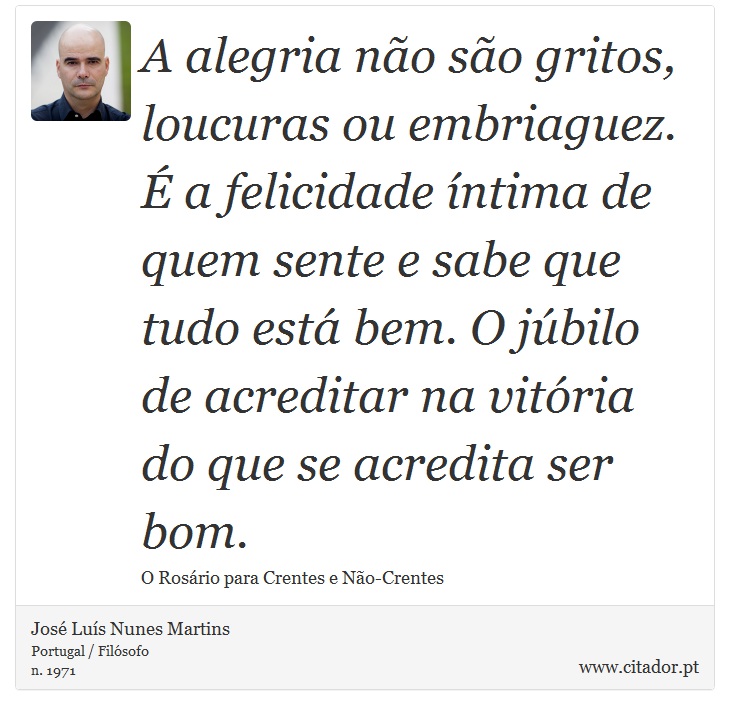 A alegria não são gritos, loucuras ou embriaguez. É a felicidade íntima de quem sente e sabe que tudo está bem. O júbilo de acreditar na vitória do que se acredita ser bom. - José Luís Nunes Martins - Frases
