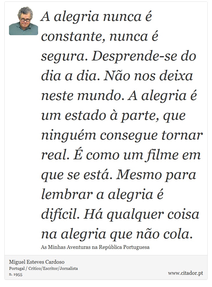 A alegria nunca é constante, nunca é segura. Desprende-se do dia a dia. Não nos deixa neste mundo. A alegria é um estado à parte, que ninguém consegue tornar real. É como um filme em que se está. Mesmo para lembrar a alegria é difícil. Há qualquer coisa na alegria que não cola. - Miguel Esteves Cardoso - Frases