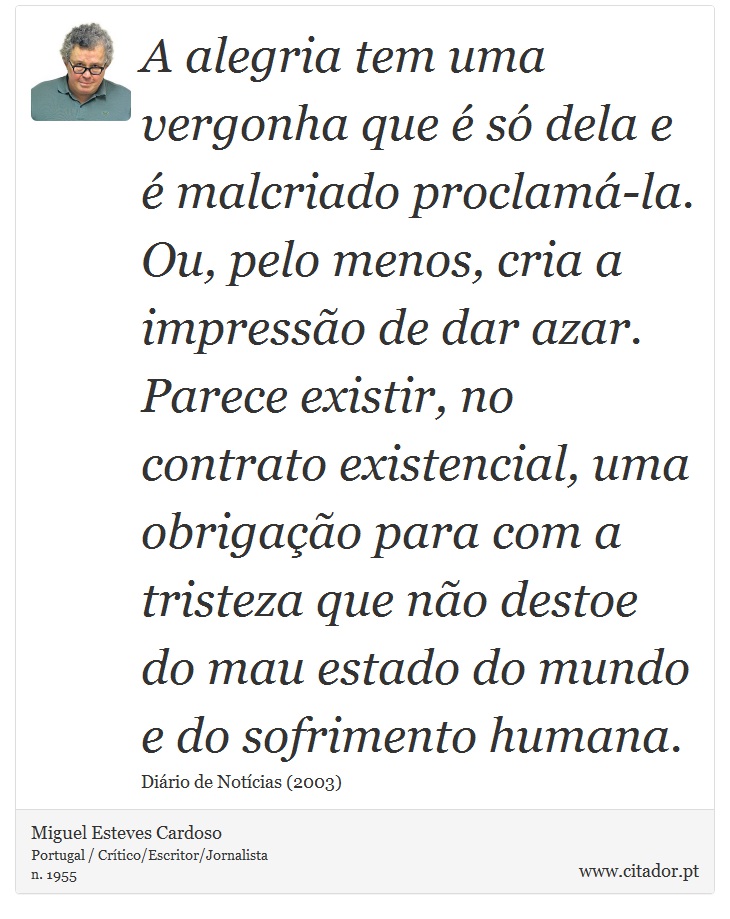 A alegria tem uma vergonha que é só dela e é malcriado proclamá-la. Ou, pelo menos, cria a impressão de dar azar. Parece existir, no contrato existencial, uma obrigação para com a tristeza que não destoe do mau estado do mundo e do sofrimento humana. - Miguel Esteves Cardoso - Frases