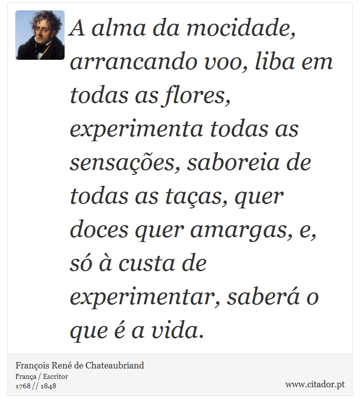 A alma da mocidade, arrancando voo, liba em todas as flores, experimenta todas as sensações, saboreia de todas as taças, quer doces quer amargas, e, só à custa de experimentar, saberá o que é a vida. - François René de Chateaubriand - Frases