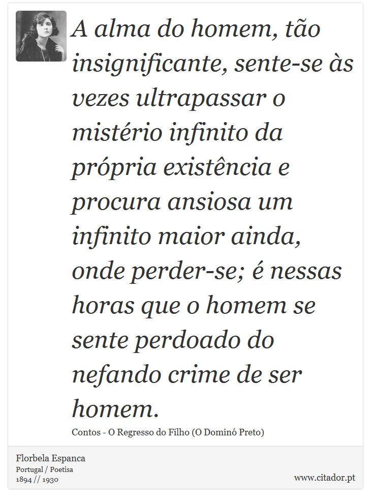 A alma do homem, tão insignificante, sente-se às vezes ultrapassar o mistério infinito da própria existência e procura ansiosa um infinito maior ainda, onde perder-se; é nessas horas que o homem se sente perdoado do nefando crime de ser homem. - Florbela Espanca - Frases