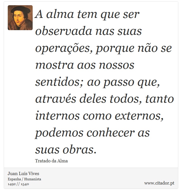 A alma tem que ser observada nas suas operações, porque não se mostra aos nossos sentidos; ao passo que, através deles todos, tanto internos como externos, podemos conhecer as suas obras. - Juan Luis Vives - Frases