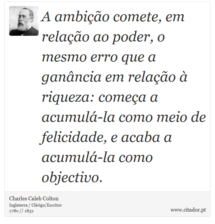 A ambição comete, em relação ao poder, o mesmo erro que a ganância em relação à riqueza: começa a acumulá-la como meio de felicidade, e acaba a acumulá-la como objectivo. - Charles Caleb Colton - Frases