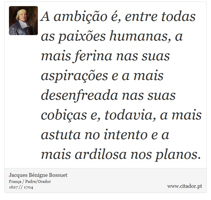 A ambição é, entre todas as paixões humanas, a mais ferina nas suas aspirações e a mais desenfreada nas suas cobiças e, todavia, a mais astuta no intento e a mais ardilosa nos planos. - Jacques Bénigne Bossuet - Frases
