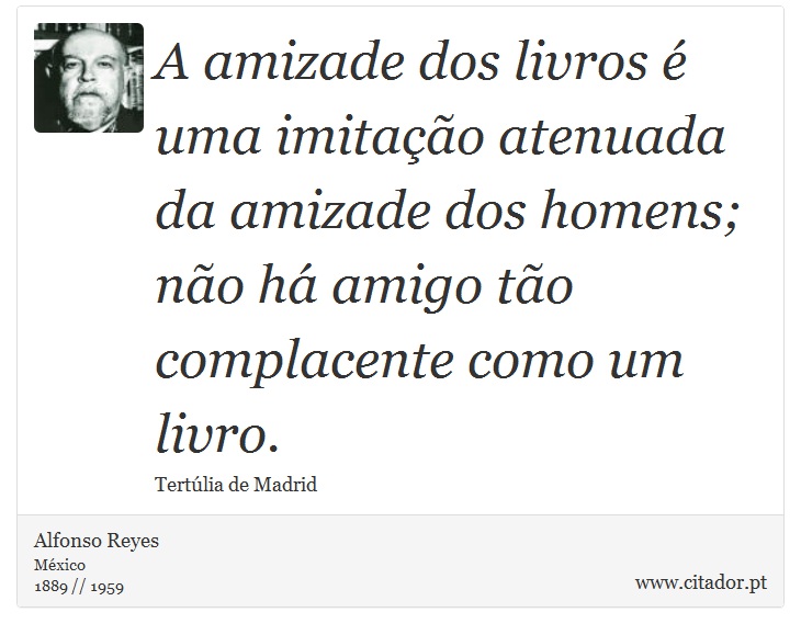A amizade dos livros é uma imitação atenuada da amizade dos homens; não há amigo tão complacente como um livro. - Alfonso Reyes - Frases