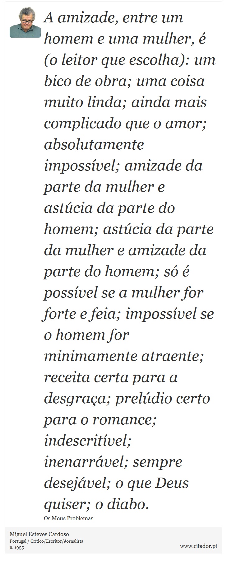 A amizade, entre um homem e uma mulher, é (o leitor que escolha): um bico de obra; uma coisa muito linda; ainda mais complicado que o amor; absolutamente impossível; amizade da parte da mulher e astúcia da parte do homem; astúcia da parte da mulher e amizade da parte do homem; só é possível se a mulher for forte e feia; impossível se o homem for minimamente atraente; receita certa para a desgraça; prelúdio certo para o romance; indescritível; inenarrável; sempre desejável; o que Deus quiser; o diabo. - Miguel Esteves Cardoso - Frases