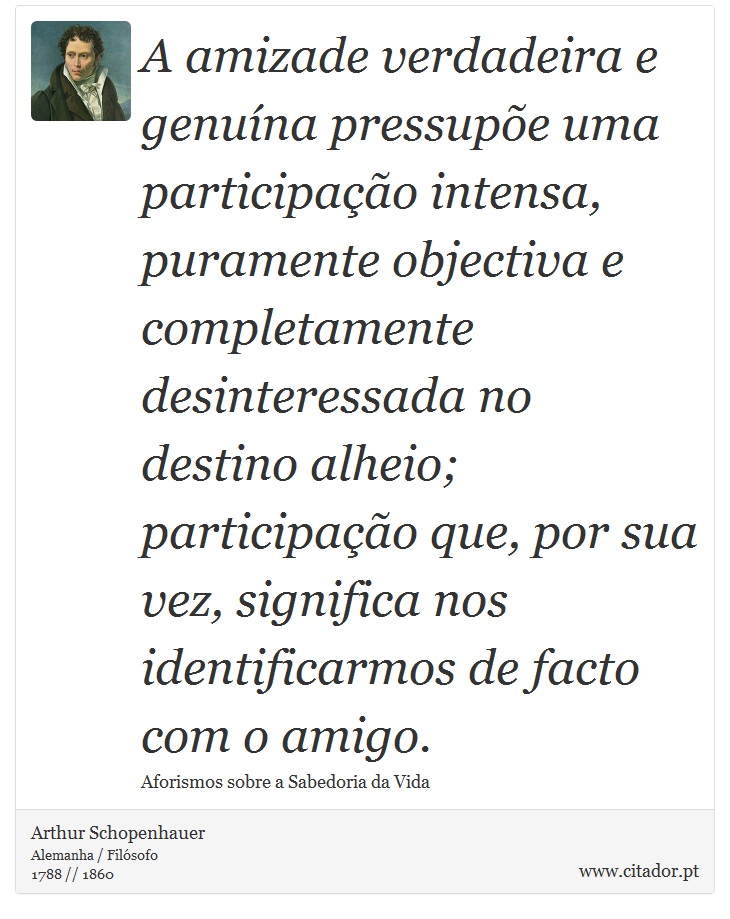 A amizade verdadeira e genuína pressupõe uma participação intensa, puramente objectiva e completamente desinteressada no destino alheio; participação que, por sua vez, significa nos identificarmos de facto com o amigo. - Arthur Schopenhauer - Frases