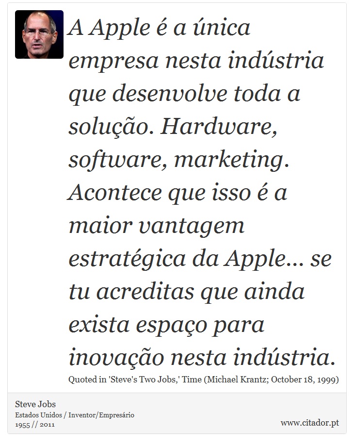 A Apple é a única empresa nesta indústria que desenvolve toda a solução. Hardware, software, marketing. Acontece que isso é a maior vantagem estratégica da Apple... se tu acreditas que ainda exista espaço para inovação nesta indústria. - Steve Jobs - Frases