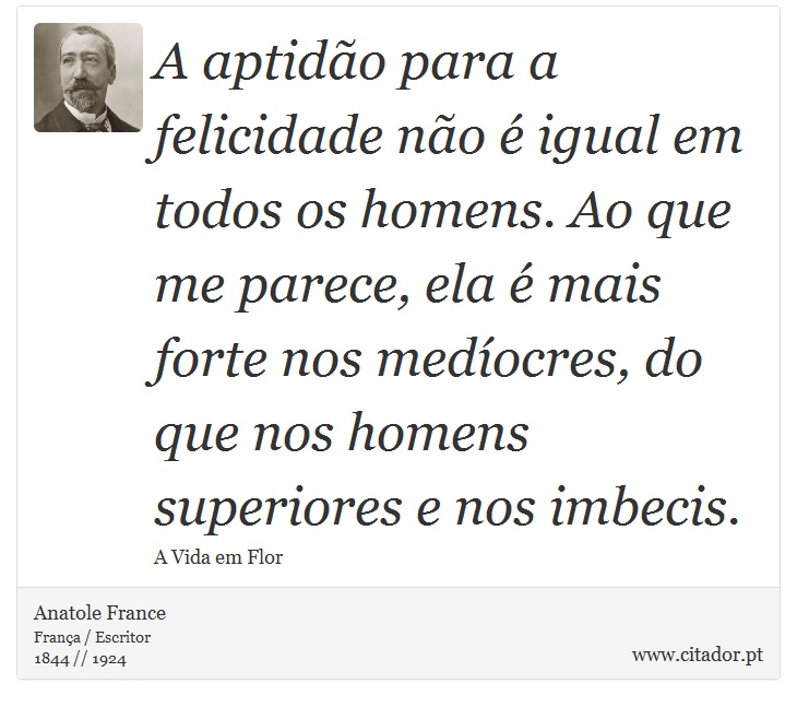A aptidão para a felicidade não é igual em todos os homens. Ao que me parece, ela é mais forte nos medíocres, do que nos homens superiores e nos imbecis. - Anatole France - Frases
