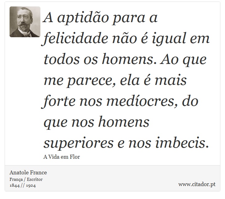 A aptido para a felicidade no  igual em todos os homens. Ao que me parece, ela  mais forte nos medocres, do que nos homens superiores e nos imbecis. - Anatole France - Frases