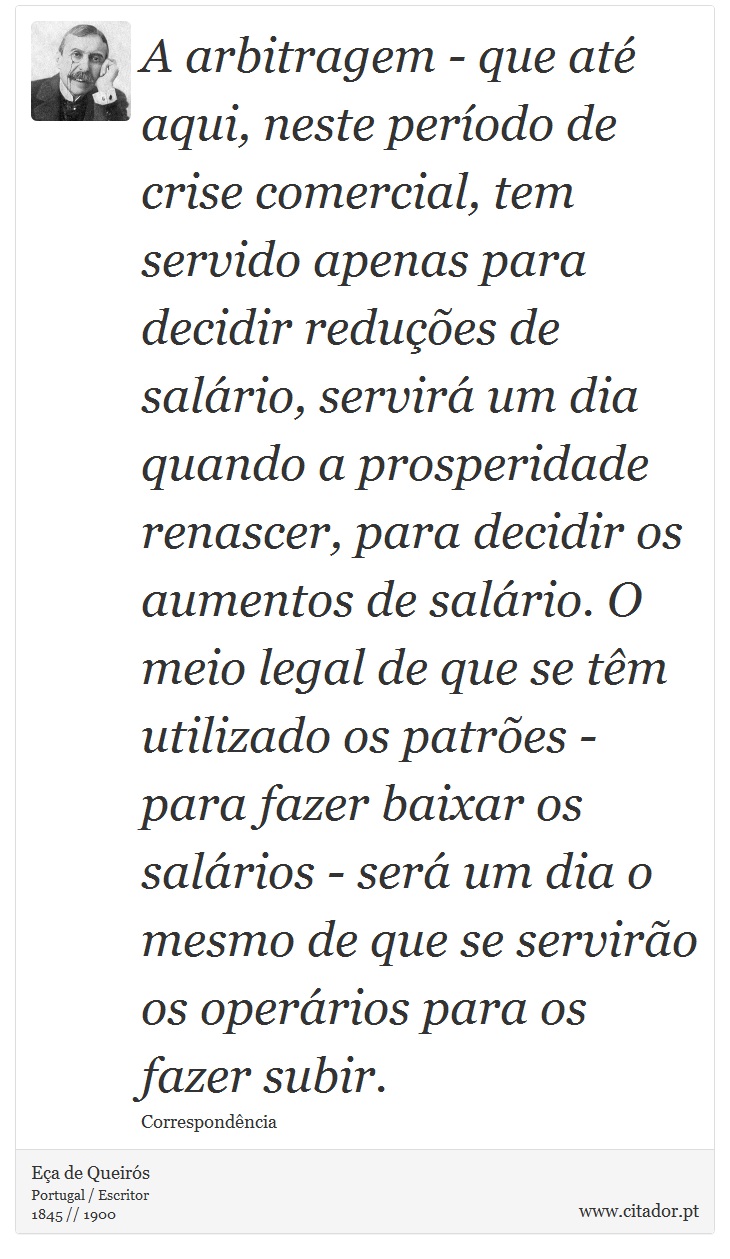 A arbitragem - que até aqui, neste período de crise comercial, tem servido apenas para decidir reduções de salário, servirá um dia quando a prosperidade renascer, para decidir os aumentos de salário. O meio legal de que se têm utilizado os patrões - para fazer baixar os salários - será um dia o mesmo de que se servirão os operários para os fazer subir. - Eça de Queirós - Frases