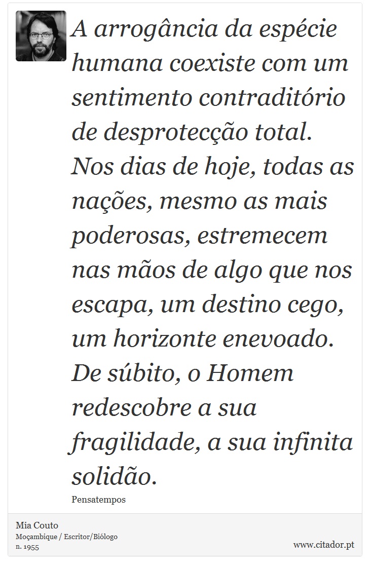 A arrogância da espécie humana coexiste com um sentimento contraditório de desprotecção total. Nos dias de hoje, todas as nações, mesmo as mais poderosas, estremecem nas mãos de algo que nos escapa, um destino cego, um horizonte enevoado. De súbito, o Homem redescobre a sua fragilidade, a sua infinita solidão. - Mia Couto - Frases