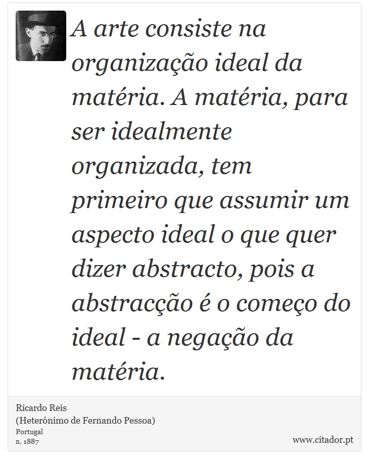 A arte consiste na organização ideal da matéria. A matéria, para ser idealmente organizada, tem primeiro que assumir um aspecto ideal o que quer dizer abstracto, pois a abstracção é o começo do ideal - a negação da matéria. - Ricardo Reis<BR>(Heterónimo de Fernando Pessoa) - Frases