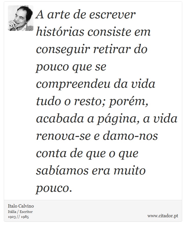 A arte de escrever histórias consiste em conseguir retirar do pouco que se compreendeu da vida tudo o resto; porém, acabada a página, a vida renova-se e damo-nos conta de que o que sabíamos era muito pouco. - Italo Calvino - Frases