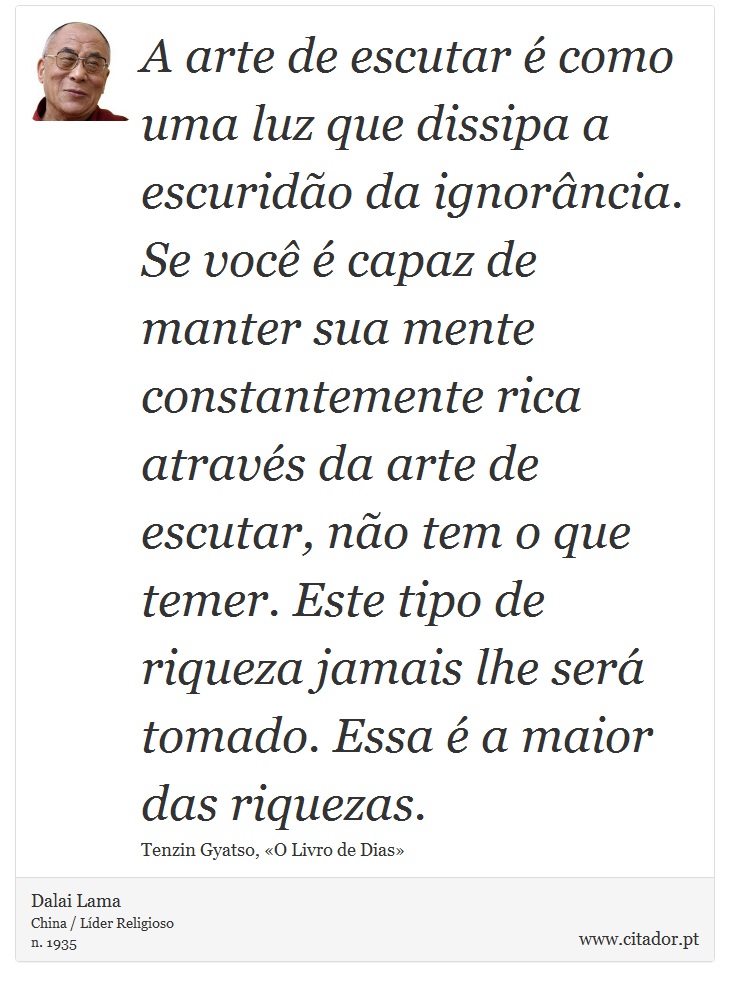 A arte de escutar é como uma luz que dissipa a escuridão da ignorância. Se você é capaz de manter sua mente constantemente rica através da arte de escutar, não tem o que temer. Este tipo de riqueza jamais lhe será tomado. Essa é a maior das riquezas. - Dalai Lama - Frases