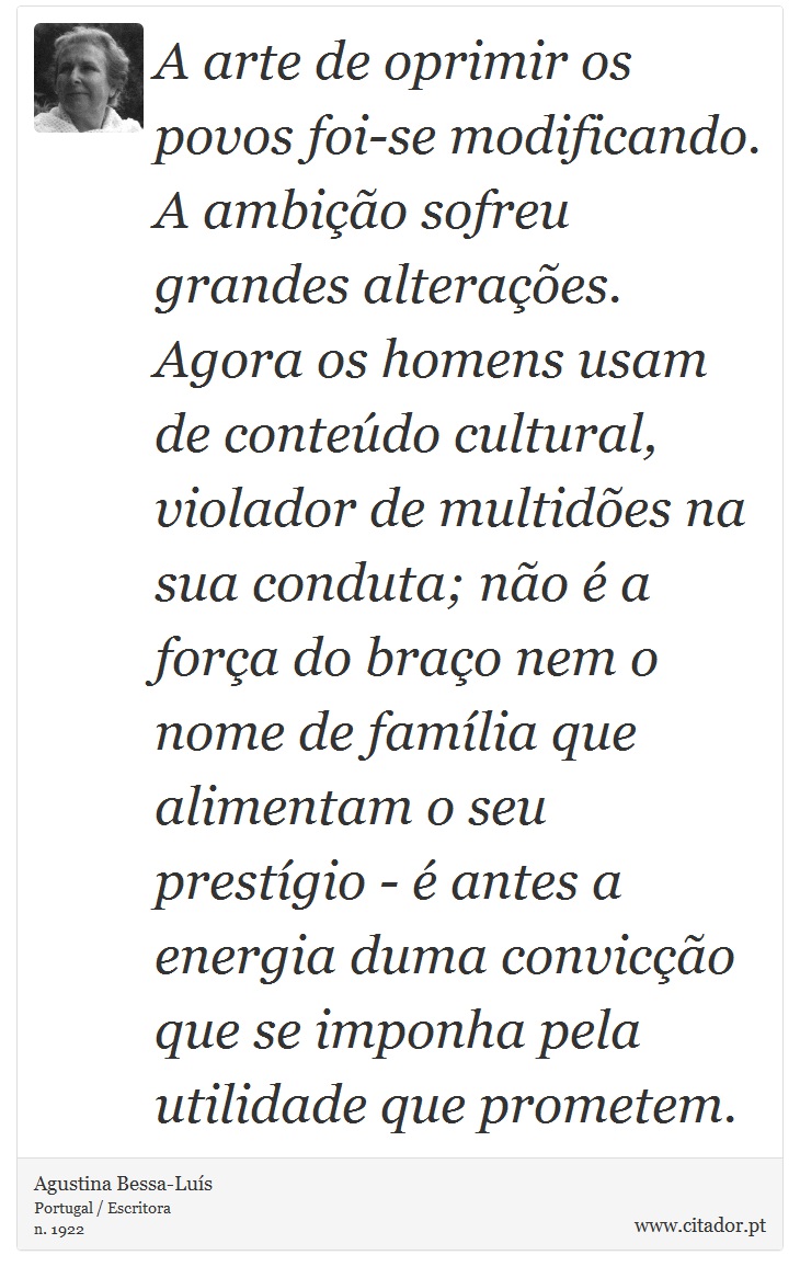 A arte de oprimir os povos foi-se modificando. A ambição sofreu grandes alterações. Agora os homens usam de conteúdo cultural, violador de multidões na sua conduta; não é a força do braço nem o nome de família que alimentam o seu prestígio - é antes a energia duma convicção que se imponha pela utilidade que prometem. - Agustina Bessa-Luís - Frases