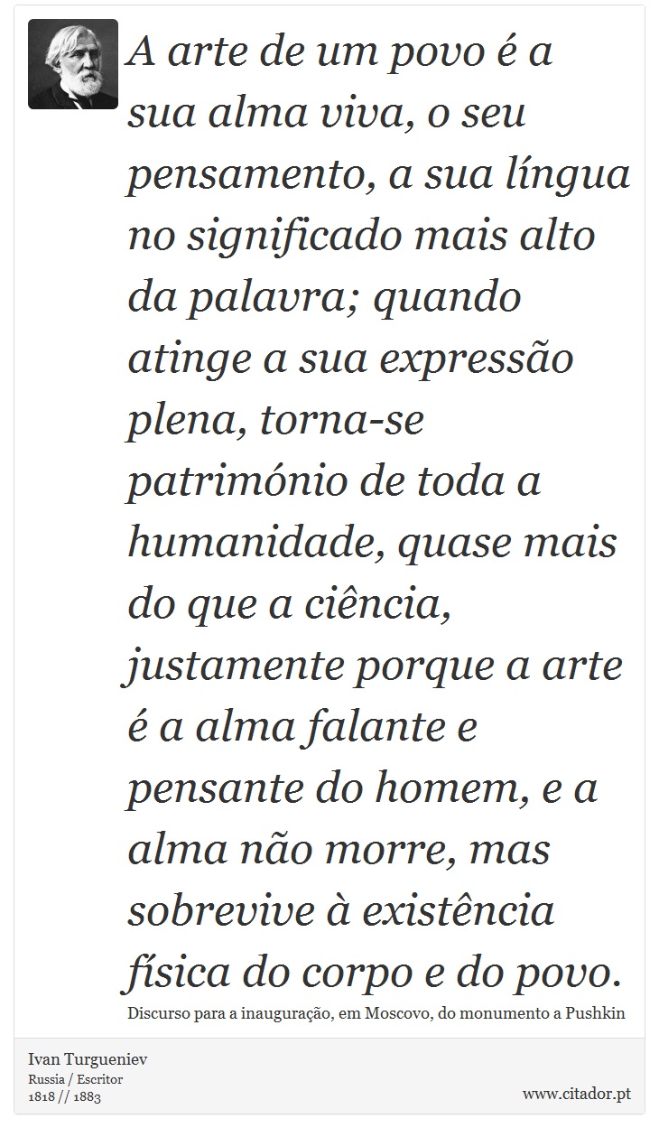 A arte de um povo é a sua alma viva, o seu pensamento, a sua língua no significado mais alto da palavra; quando atinge a sua expressão plena, torna-se património de toda a humanidade, quase mais do que a ciência, justamente porque a arte é a alma falante e pensante do homem, e a alma não morre, mas sobrevive à existência física do corpo e do povo. - Ivan Turgueniev - Frases