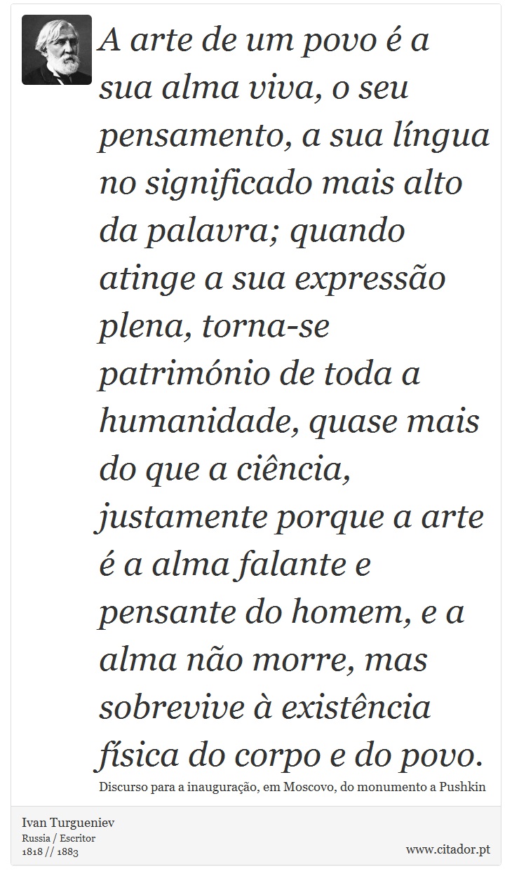 A arte de um povo  a sua alma viva, o seu pensamento, a sua lngua no significado mais alto da palavra; quando atinge a sua expresso plena, torna-se patrimnio de toda a humanidade, quase mais do que a cincia, justamente porque a arte  a alma falante e pensante do homem, e a alma no morre, mas sobrevive  existncia fsica do corpo e do povo. - Ivan Turgueniev - Frases