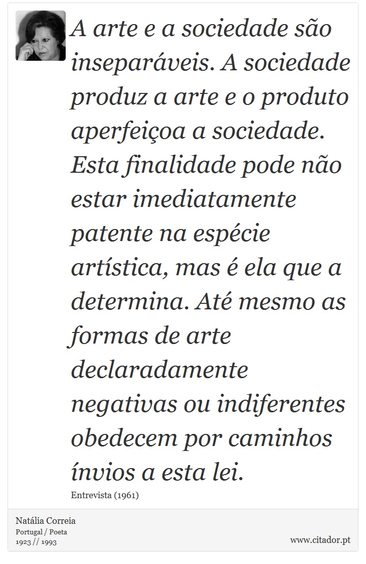 A arte e a sociedade são inseparáveis. A sociedade produz a arte e o produto aperfeiçoa a sociedade. Esta finalidade pode não estar imediatamente patente na espécie artística, mas é ela que a determina. Até mesmo as formas de arte declaradamente negativas ou indiferentes obedecem por caminhos ínvios a esta lei. - Natália Correia - Frases