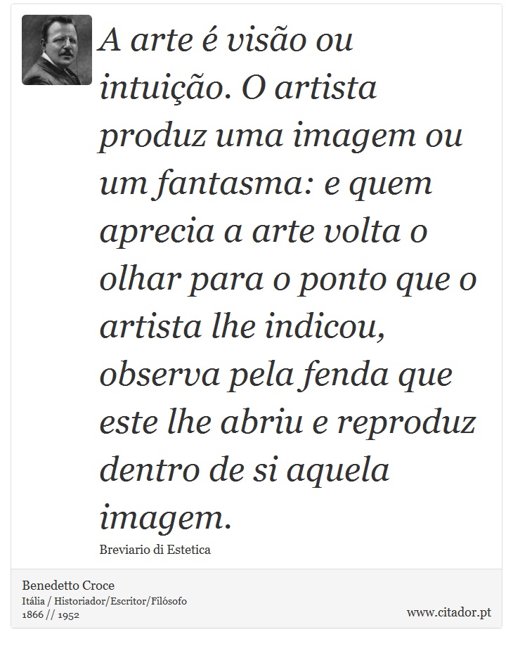 A arte é visão ou intuição. O artista produz uma imagem ou um fantasma: e quem aprecia a arte volta o olhar para o ponto que o artista lhe indicou, observa pela fenda que este lhe abriu e reproduz dentro de si aquela imagem. - Benedetto Croce - Frases