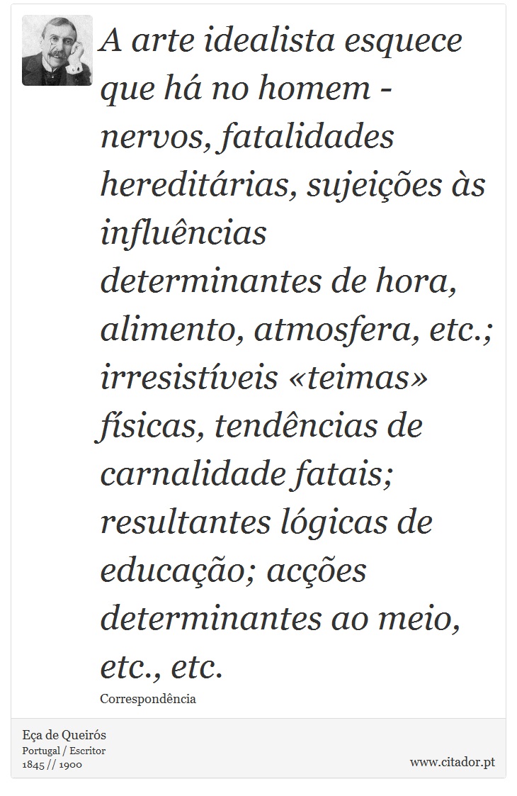 A arte idealista esquece que há no homem - nervos, fatalidades hereditárias, sujeições às influências determinantes de hora, alimento, atmosfera, etc.; irresistíveis «teimas» físicas, tendências de carnalidade fatais; resultantes lógicas de educação; acções determinantes ao meio, etc., etc. - Eça de Queirós - Frases