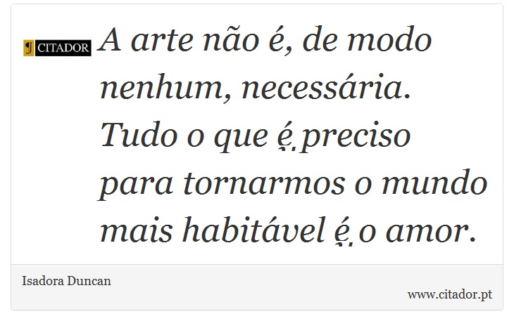 A arte não é, de modo nenhum, necessária. Tudo o que é preciso para tornarmos o mundo mais habitável é o amor. - Isadora Duncan - Frases
