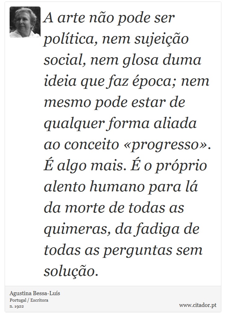 A arte não pode ser política, nem sujeição social, nem glosa duma ideia que faz época; nem mesmo pode estar de qualquer forma aliada ao conceito «progresso». É algo mais. É o próprio alento humano para lá da morte de todas as quimeras, da fadiga de todas as perguntas sem solução. - Agustina Bessa-Luís - Frases