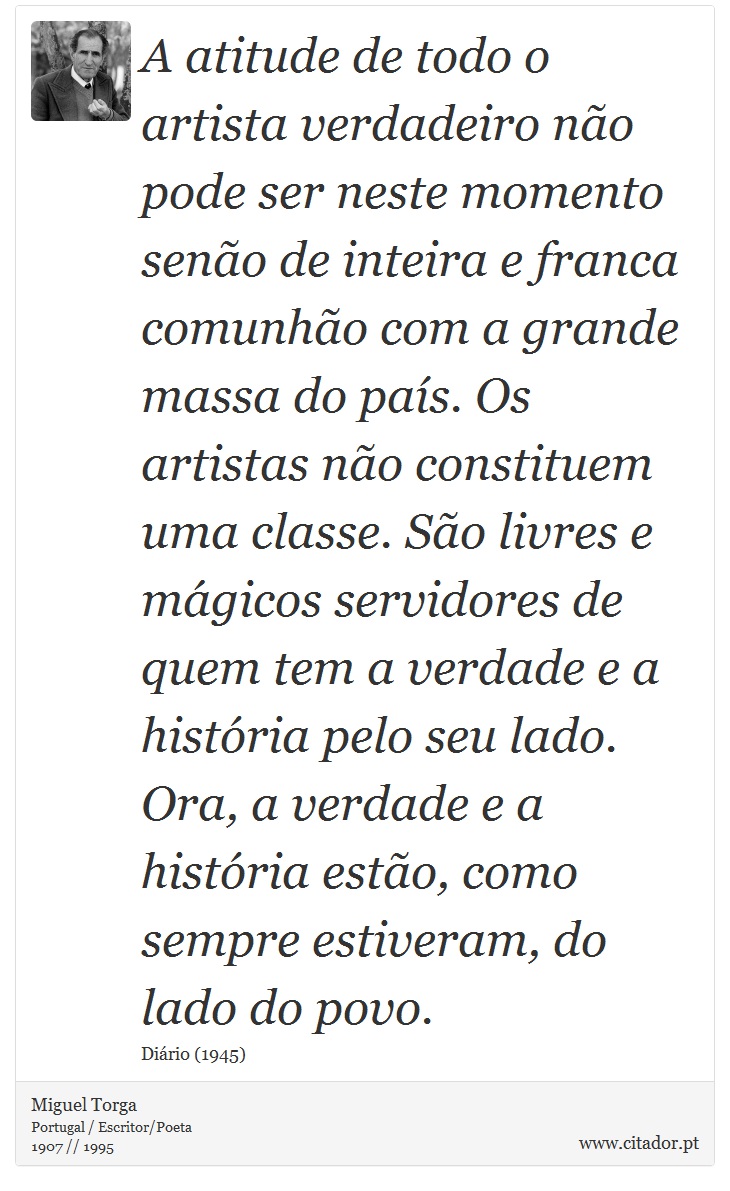 A atitude de todo o artista verdadeiro não pode ser neste momento senão de inteira e franca comunhão com a grande massa do país. Os artistas não constituem uma classe. São livres e mágicos servidores de quem tem a verdade e a história pelo seu lado. Ora, a verdade e a história estão, como sempre estiveram, do lado do povo. - Miguel Torga - Frases