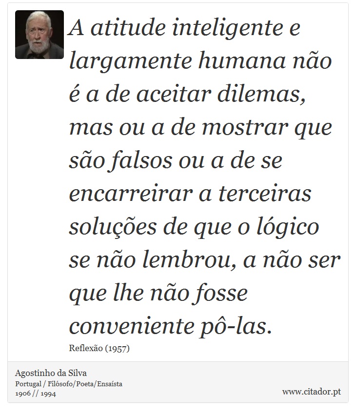 A atitude inteligente e largamente humana não é a de aceitar dilemas, mas ou a de mostrar que são falsos ou a de se encarreirar a terceiras soluções de que o lógico se não lembrou, a não ser que lhe não fosse conveniente pô-las. - Agostinho da Silva - Frases