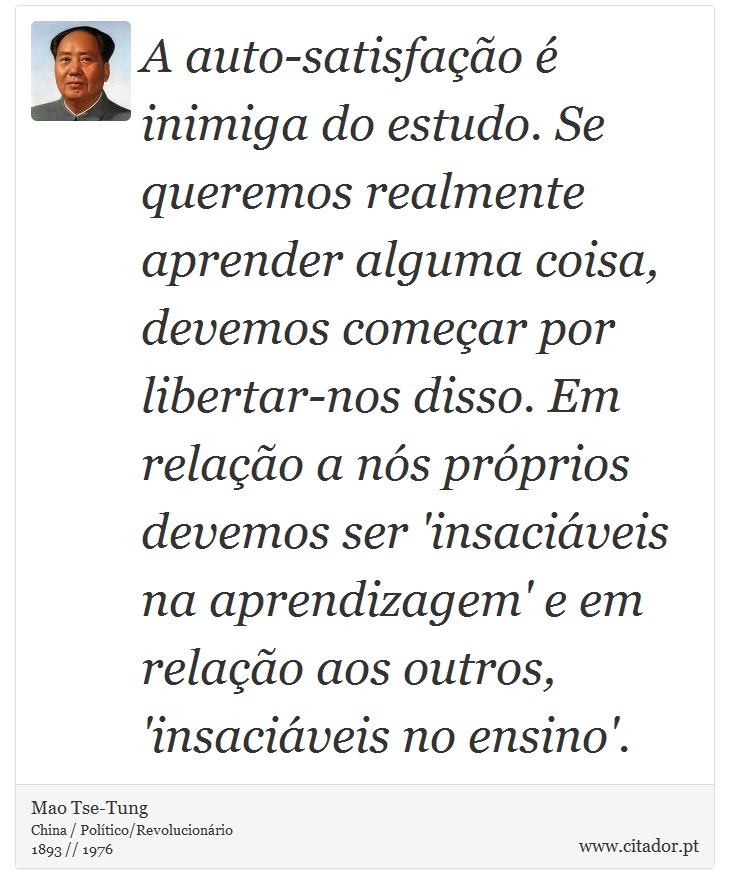 A auto-satisfação é inimiga do estudo. Se queremos realmente aprender alguma coisa, devemos começar por libertar-nos disso. Em relação a nós próprios devemos ser 'insaciáveis na aprendizagem' e em relação aos outros, 'insaciáveis no ensino'. - Mao Tse-Tung - Frases
