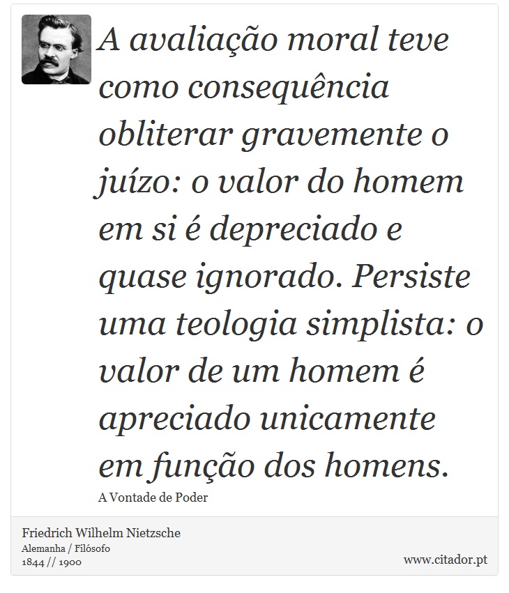 A avaliação moral teve como consequência obliterar gravemente o juízo: o valor do homem em si é depreciado e quase ignorado. Persiste uma teologia simplista: o valor de um homem é apreciado unicamente em função dos homens. - Friedrich Wilhelm Nietzsche - Frases