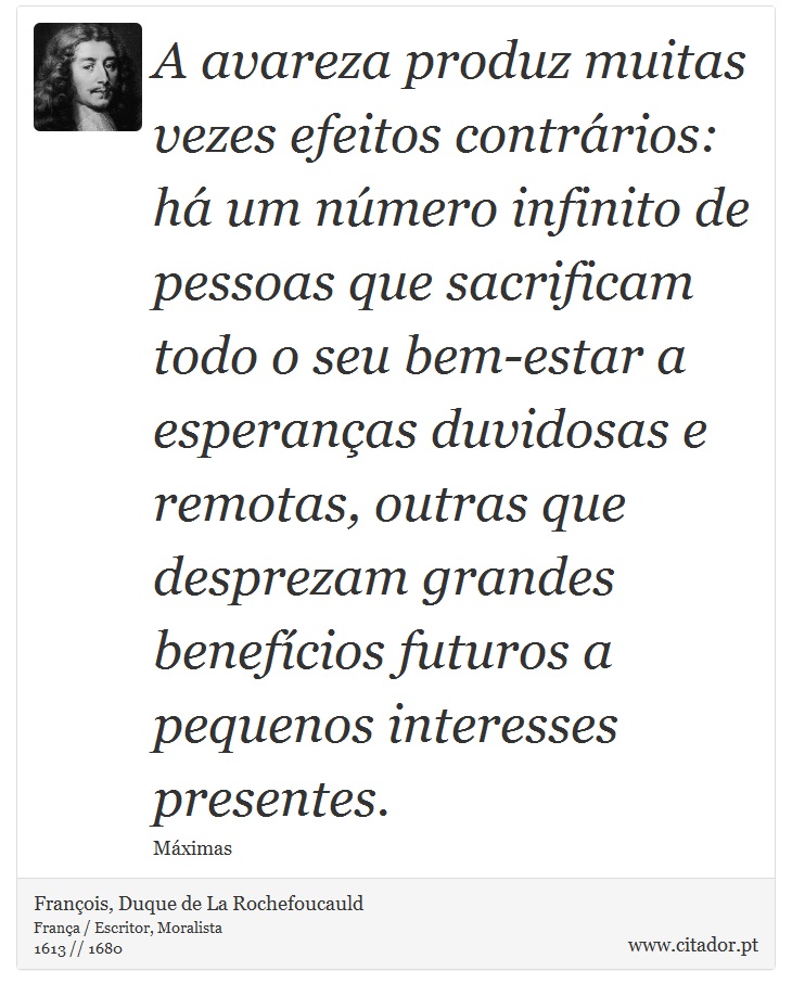 A avareza produz muitas vezes efeitos contrários: há um número infinito de pessoas que sacrificam todo o seu bem-estar a esperanças duvidosas e remotas, outras que desprezam grandes benefícios futuros a pequenos interesses presentes. - François, Duque de La Rochefoucauld - Frases