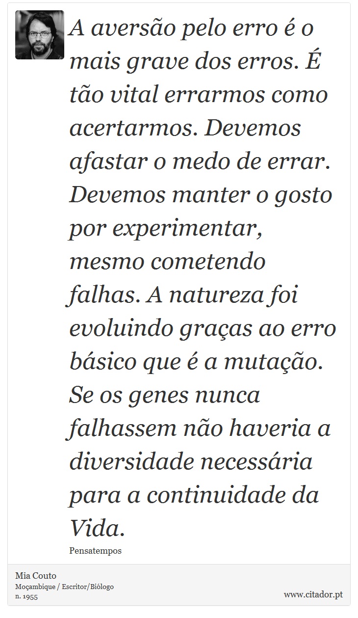 A aversão pelo erro é o mais grave dos erros. É tão vital errarmos como acertarmos. Devemos afastar o medo de errar. Devemos manter o gosto por experimentar, mesmo cometendo falhas. A natureza foi evoluindo graças ao erro básico que é a mutação. Se os genes nunca falhassem não haveria a diversidade necessária para a continuidade da Vida. - Mia Couto - Frases