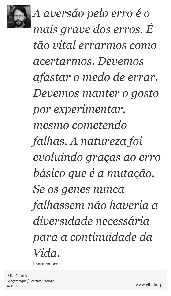 A averso pelo erro  o mais grave dos erros.  to vital errarmos como acertarmos. Devemos afastar o medo de errar. Devemos manter o gosto por experimentar, mesmo cometendo falhas. A natureza foi evoluindo graas ao erro bsico que  a mutao. Se os genes nunca falhassem no haveria a diversidade necessria para a continuidade da Vida. - Mia Couto - Frases