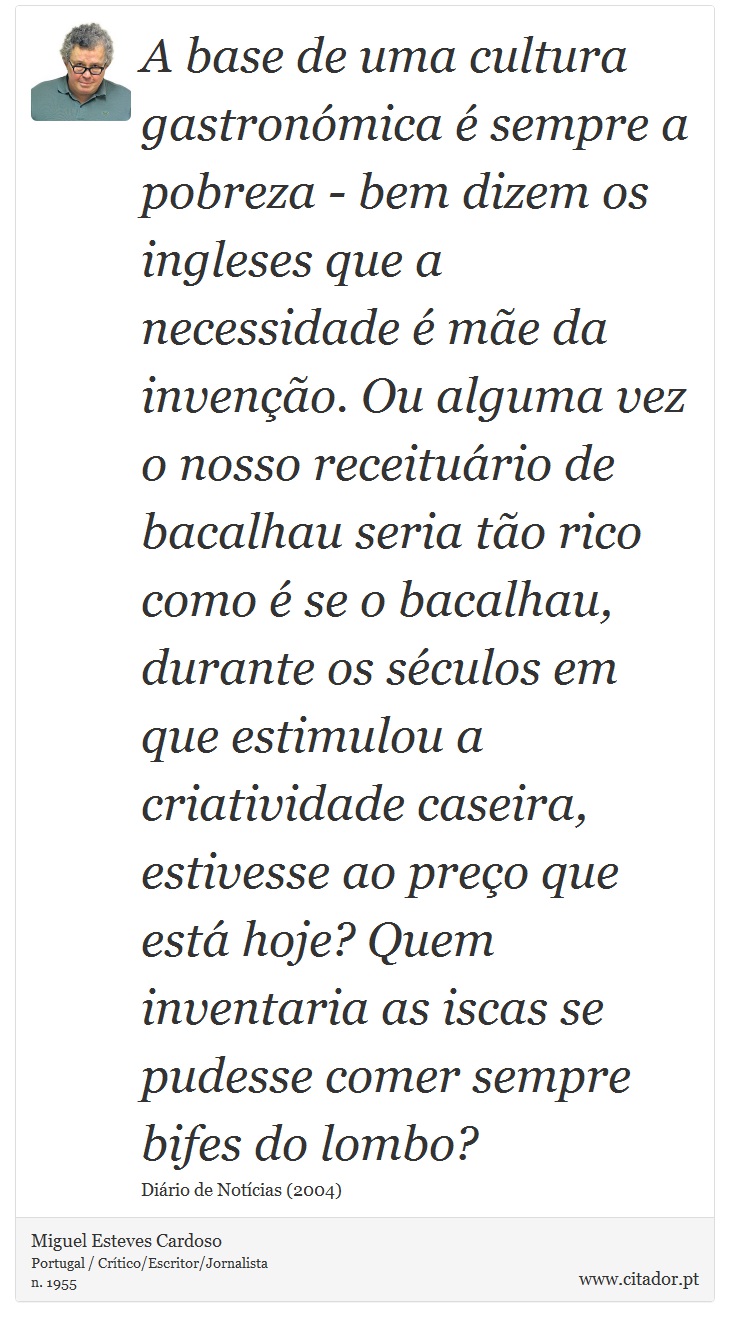 A base de uma cultura gastronómica é sempre a pobreza - bem dizem os ingleses que a necessidade é mãe da invenção. Ou alguma vez o nosso receituário de bacalhau seria tão rico como é se o bacalhau, durante os séculos em que estimulou a criatividade caseira, estivesse ao preço que está hoje? Quem inventaria as iscas se pudesse comer sempre bifes do lombo? - Miguel Esteves Cardoso - Frases