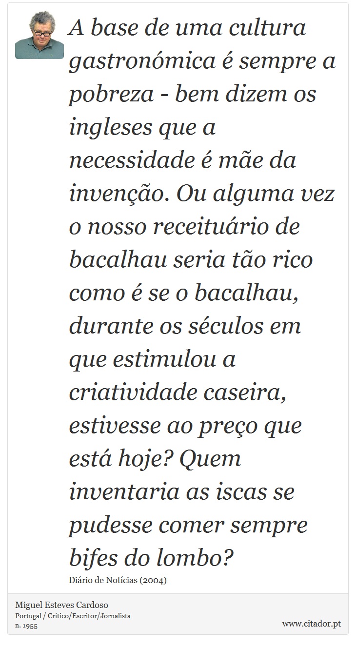 A base de uma cultura gastronmica  sempre a pobreza - bem dizem os ingleses que a necessidade  me da inveno. Ou alguma vez o nosso receiturio de bacalhau seria to rico como  se o bacalhau, durante os sculos em que estimulou a criatividade caseira, estivesse ao preo que est hoje? Quem inventaria as iscas se pudesse comer sempre bifes do lombo? - Miguel Esteves Cardoso - Frases