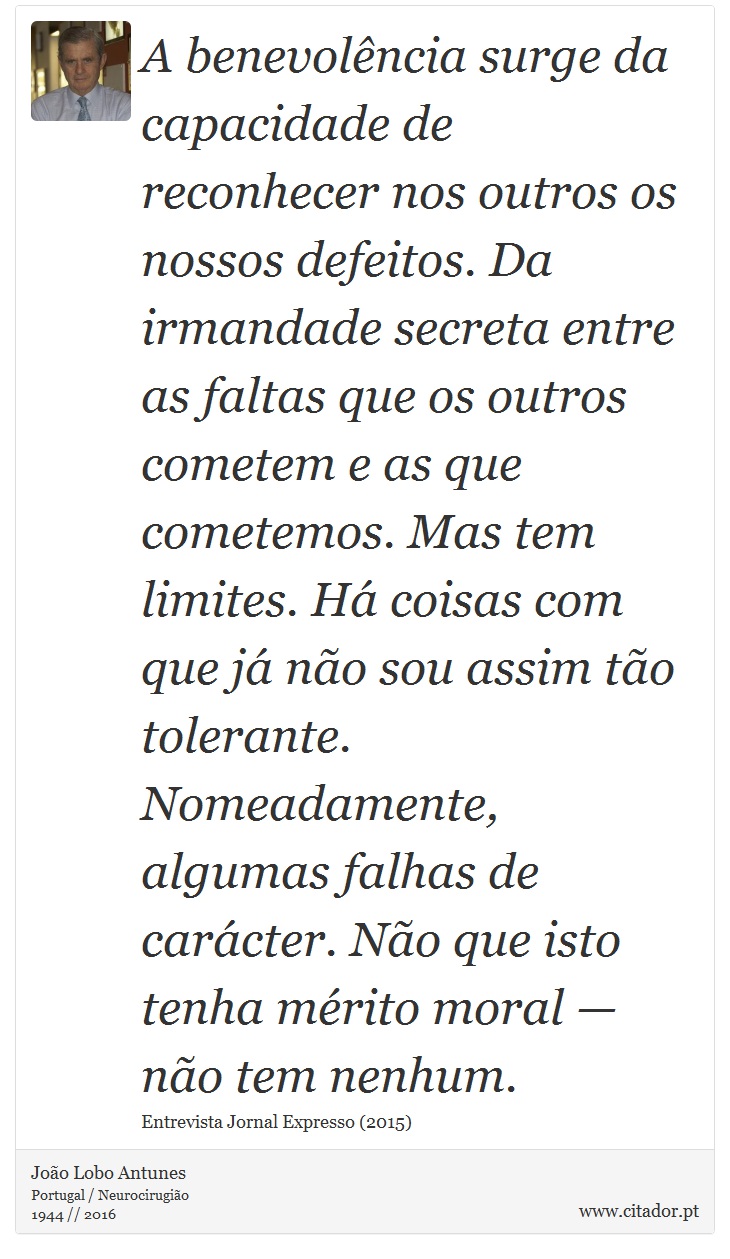 A benevolência surge da capacidade de reconhecer nos outros os nossos defeitos. Da irmandade secreta entre as faltas que os outros cometem e as que cometemos. Mas tem limites. Há coisas com que já não sou assim tão tolerante. Nomeadamente, algumas falhas de carácter. Não que isto tenha mérito moral — não tem nenhum. - João Lobo Antunes - Frases