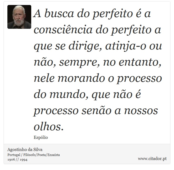A busca do perfeito é a consciência do perfeito a que se dirige, atinja-o ou não, sempre, no entanto, nele morando o processo do mundo, que não é processo senão a nossos olhos. - Agostinho da Silva - Frases