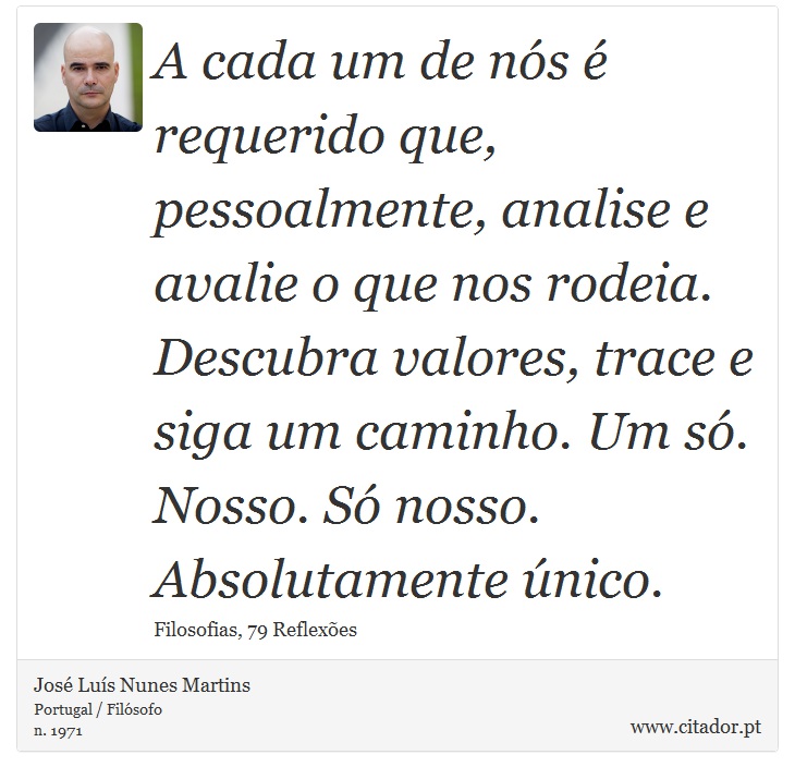 A cada um de nós é requerido que, pessoalmente, analise e avalie o que nos rodeia. Descubra valores, trace e siga um caminho. Um só. Nosso. Só nosso. Absolutamente único. - José Luís Nunes Martins - Frases