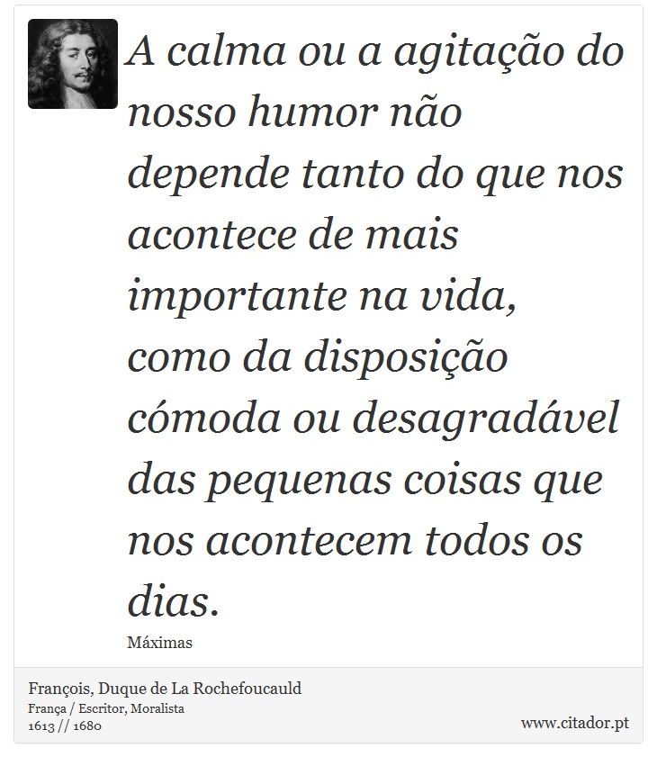 A calma ou a agitação do nosso humor não depende tanto do que nos acontece de mais importante na vida, como da disposição cómoda ou desagradável das pequenas coisas que nos acontecem todos os dias. - François, Duque de La Rochefoucauld - Frases