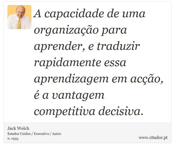 A capacidade de uma organização para aprender, e traduzir rapidamente essa aprendizagem em acção, é a vantagem competitiva decisiva. - Jack Welch - Frases