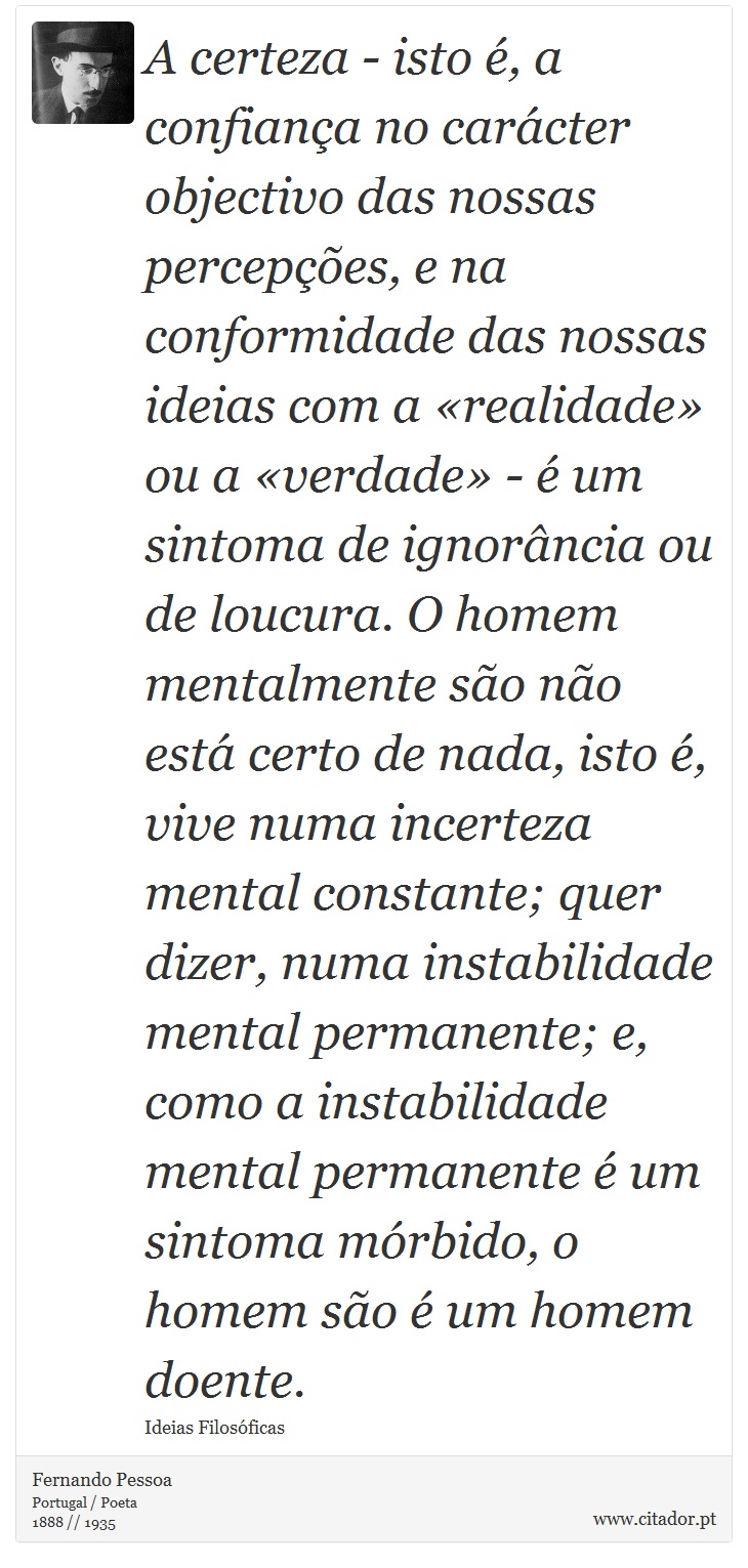 A certeza - isto é, a confiança no carácter objectivo das nossas percepções, e na conformidade das nossas ideias com a «realidade» ou a «verdade» - é um sintoma de ignorância ou de loucura. O homem mentalmente são não está certo de nada, isto é, vive numa incerteza mental constante; quer dizer, numa instabilidade mental permanente; e, como a instabilidade mental permanente é um sintoma mórbido, o homem são é um homem doente. - Fernando Pessoa - Frases