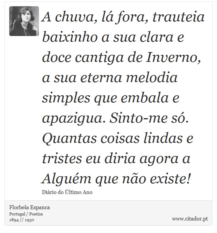 A chuva, lá fora, trauteia baixinho a sua clara e doce cantiga de Inverno, a sua eterna melodia simples que embala e apazigua. Sinto-me só. Quantas coisas lindas e tristes eu diria agora a Alguém que não existe! - Florbela Espanca - Frases