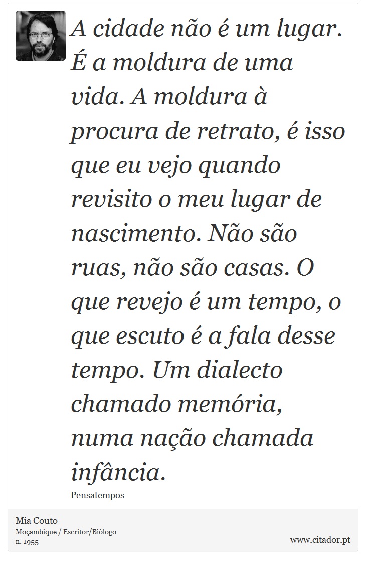 A cidade não é um lugar. É a moldura de uma vida. A moldura à procura de retrato, é isso que eu vejo quando revisito o meu lugar de nascimento. Não são ruas, não são casas. O que revejo é um tempo, o que escuto é a fala desse tempo. Um dialecto chamado memória, numa nação chamada infância. - Mia Couto - Frases