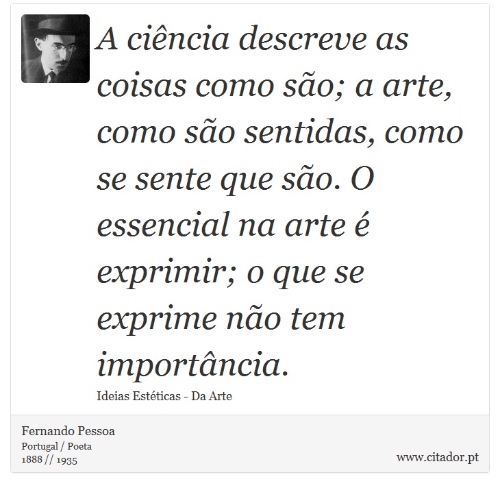A ciência descreve as coisas como são; a arte, como são sentidas, como se sente que são. O essencial na arte é exprimir; o que se exprime não tem importância. - Fernando Pessoa - Frases